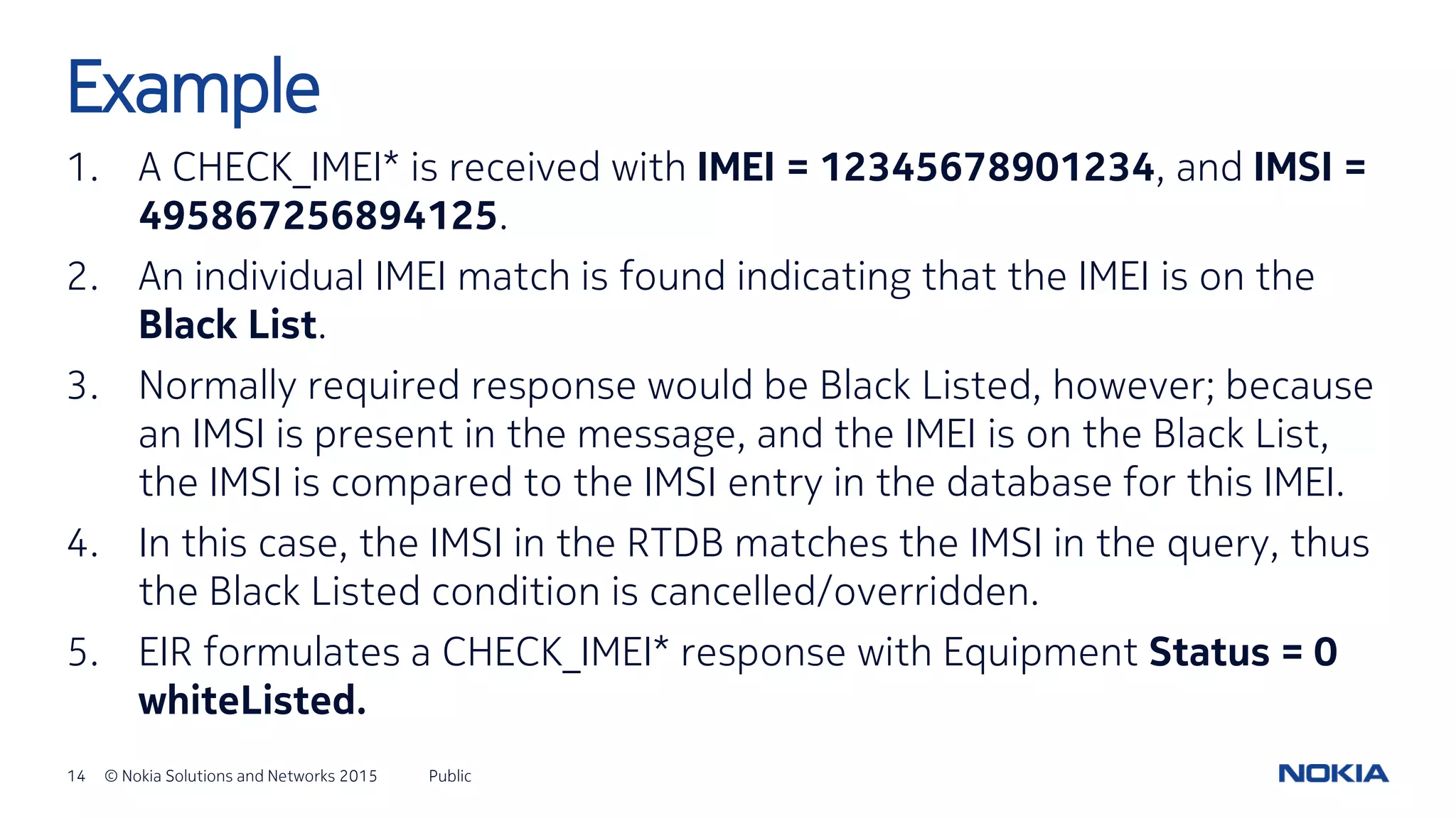 14 © Nokia Solutions and Networks 2015
1. A CHECK_IMEI* is received with IMEI = 12345678901234, and IMSI =
495867256894125.
2. An individual IMEI match is found indicating that the IMEI is on the
Black List.
3. Normally required response would be Black Listed, however; because
an IMSI is present in the message, and the IMEI is on the Black List,
the IMSI is compared to the IMSI entry in the database for this IMEI.
4. In this case, the IMSI in the RTDB matches the IMSI in the query, thus
the Black Listed condition is cancelled/overridden.
5. EIR formulates a CHECK_IMEI* response with Equipment Status = 0
whiteListed.
Public
Example
 
