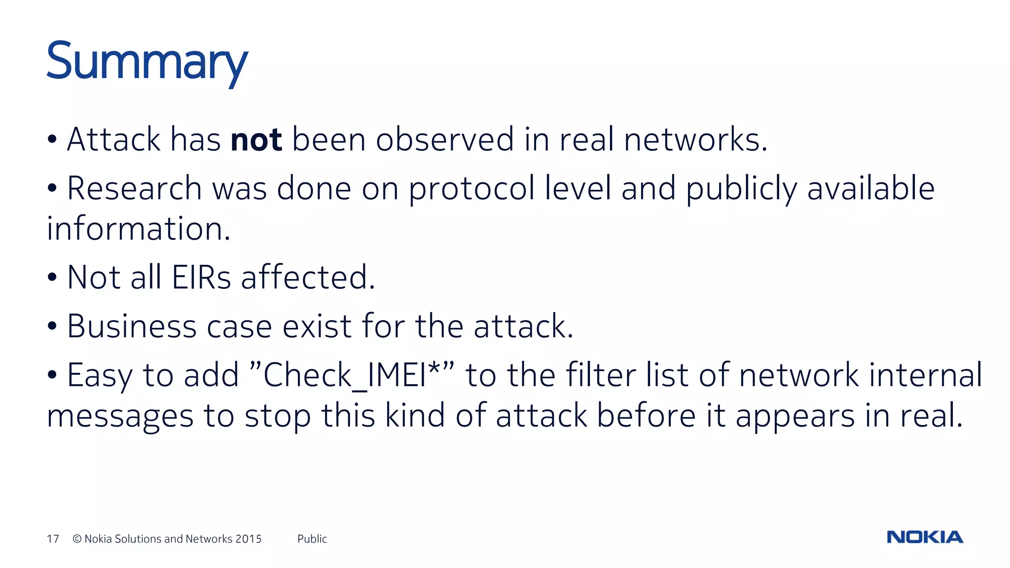 17 © Nokia Solutions and Networks 2015
• Attack has not been observed in real networks.
• Research was done on protocol level and publicly available
information.
• Not all EIRs affected.
• Business case exist for the attack.
• Easy to add ”Check_IMEI*” to the filter list of network internal
messages to stop this kind of attack before it appears in real.
Public
Summary
 