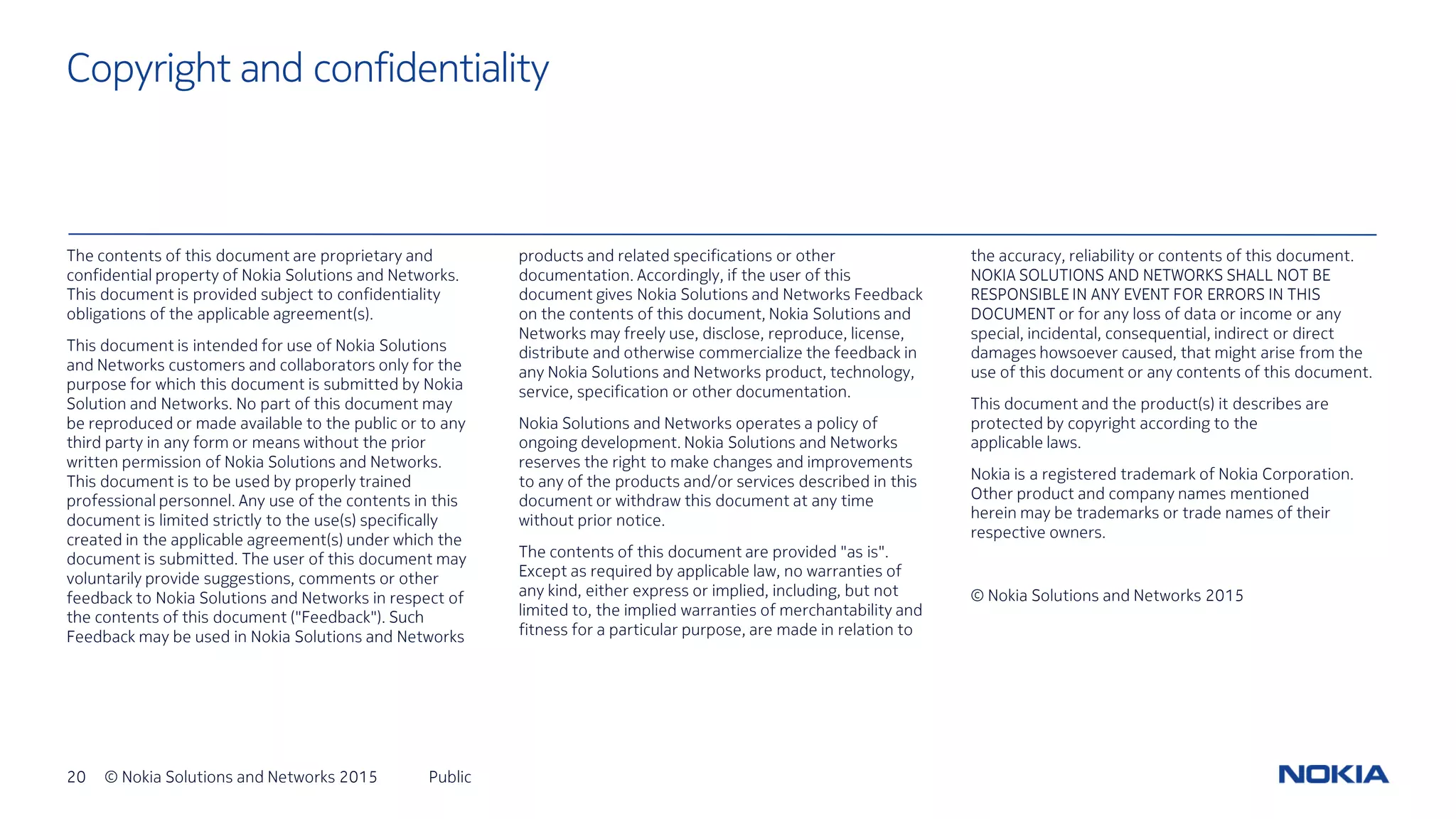 20 © Nokia Solutions and Networks 2015 Public
Copyright and confidentiality
The contents of this document are proprietary and
confidential property of Nokia Solutions and Networks.
This document is provided subject to confidentiality
obligations of the applicable agreement(s).
This document is intended for use of Nokia Solutions
and Networks customers and collaborators only for the
purpose for which this document is submitted by Nokia
Solution and Networks. No part of this document may
be reproduced or made available to the public or to any
third party in any form or means without the prior
written permission of Nokia Solutions and Networks.
This document is to be used by properly trained
professional personnel. Any use of the contents in this
document is limited strictly to the use(s) specifically
created in the applicable agreement(s) under which the
document is submitted. The user of this document may
voluntarily provide suggestions, comments or other
feedback to Nokia Solutions and Networks in respect of
the contents of this document ("Feedback"). Such
Feedback may be used in Nokia Solutions and Networks
products and related specifications or other
documentation. Accordingly, if the user of this
document gives Nokia Solutions and Networks Feedback
on the contents of this document, Nokia Solutions and
Networks may freely use, disclose, reproduce, license,
distribute and otherwise commercialize the feedback in
any Nokia Solutions and Networks product, technology,
service, specification or other documentation.
Nokia Solutions and Networks operates a policy of
ongoing development. Nokia Solutions and Networks
reserves the right to make changes and improvements
to any of the products and/or services described in this
document or withdraw this document at any time
without prior notice.
The contents of this document are provided "as is".
Except as required by applicable law, no warranties of
any kind, either express or implied, including, but not
limited to, the implied warranties of merchantability and
fitness for a particular purpose, are made in relation to
the accuracy, reliability or contents of this document.
NOKIA SOLUTIONS AND NETWORKS SHALL NOT BE
RESPONSIBLE IN ANY EVENT FOR ERRORS IN THIS
DOCUMENT or for any loss of data or income or any
special, incidental, consequential, indirect or direct
damages howsoever caused, that might arise from the
use of this document or any contents of this document.
This document and the product(s) it describes are
protected by copyright according to the
applicable laws.
Nokia is a registered trademark of Nokia Corporation.
Other product and company names mentioned
herein may be trademarks or trade names of their
respective owners.
© Nokia Solutions and Networks 2015
 