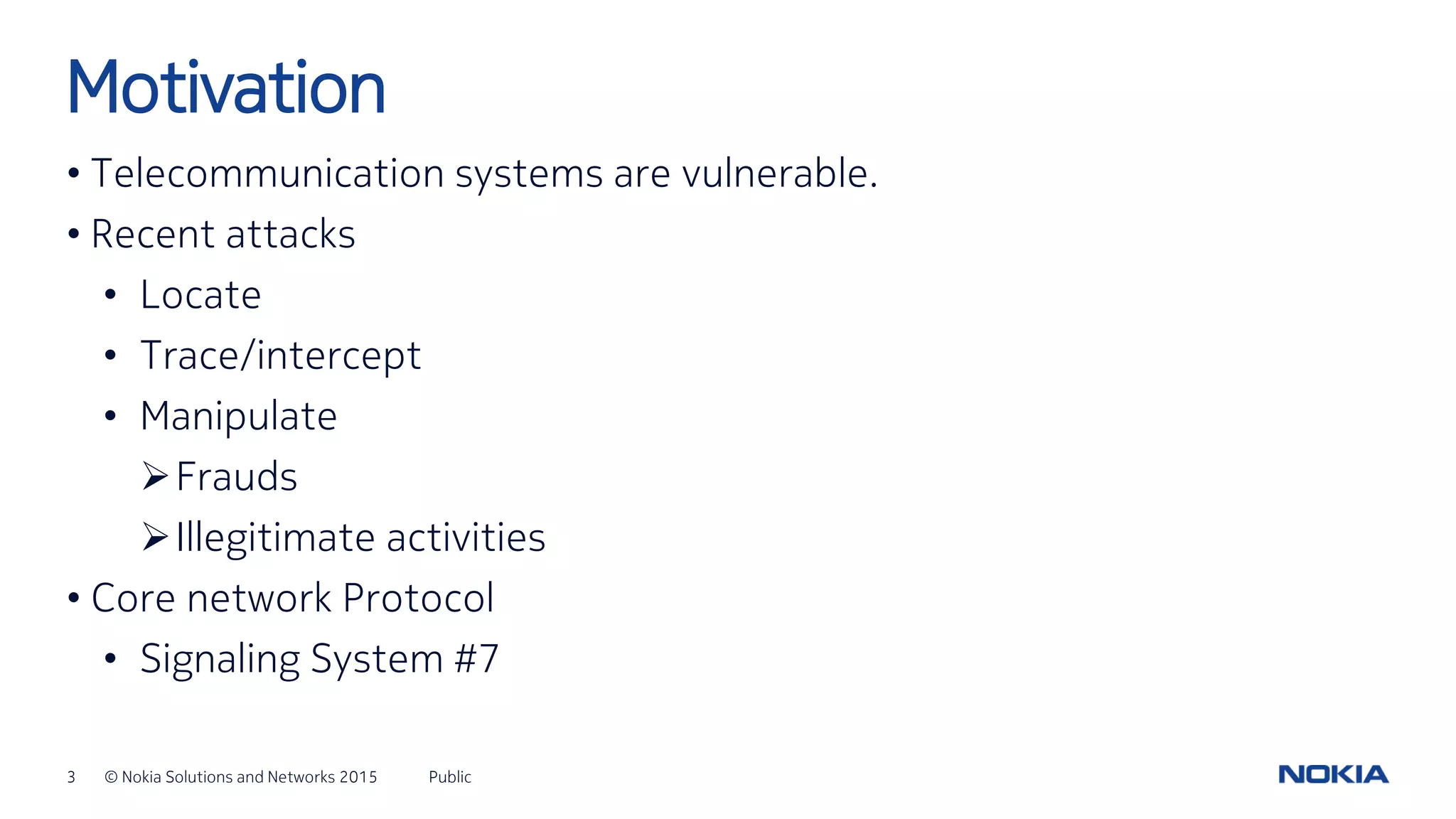 3 © Nokia Solutions and Networks 2015
• Telecommunication systems are vulnerable.
• Recent attacks
• Locate
• Trace/intercept
• Manipulate
Frauds
Illegitimate activities
• Core network Protocol
• Signaling System #7
Public
Motivation
 