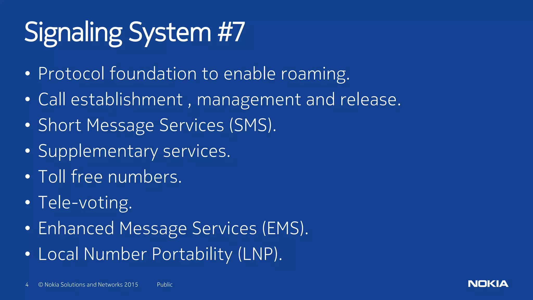 4 © Nokia Solutions and Networks 2015
• Protocol foundation to enable roaming.
• Call establishment , management and release.
• Short Message Services (SMS).
• Supplementary services.
• Toll free numbers.
• Tele-voting.
• Enhanced Message Services (EMS).
• Local Number Portability (LNP).
Signaling System #7
Public
 