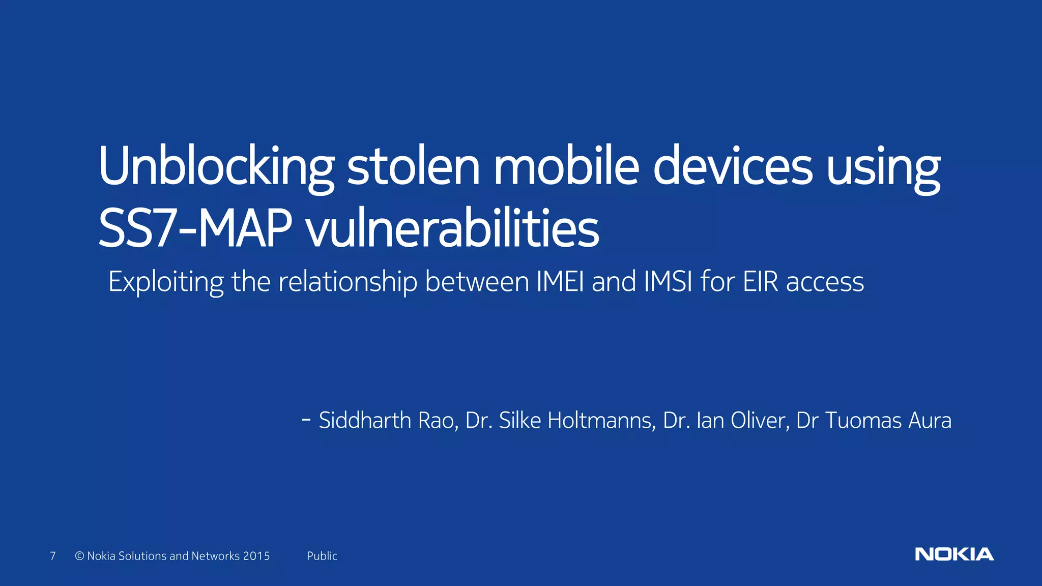 7 © Nokia Solutions and Networks 2015 Public
Unblocking stolen mobile devices using
SS7-MAP vulnerabilities
Exploiting the relationship between IMEI and IMSI for EIR access
- Siddharth Rao, Dr. Silke Holtmanns, Dr. Ian Oliver, Dr Tuomas Aura
 
