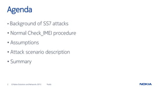 2 © Nokia Solutions and Networks 2015
Agenda
Public
• Background of SS7 attacks
• Normal Check_IMEI procedure
• Assumptions
• Attack scenario description
• Summary
 