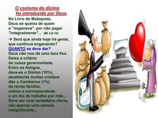 O costume do dízimo
foi introduzido por Deus.
No Livro de Malaquias,
Deus se queixa de quem
o "enganava", por não pagar
"integralmente"... (Ml 3,6-10)
 Será que ainda hoje há gente,
que continua enganando?
QUANTO se deve dar?
Deus não nos dá uma taxa fixa.
Deixa a critério
de nossa generosidade.
Entre os Antigos,
dava-se o Dízimo (10%),
atualmente muitos cristãos
dão o Centésimo (1%)
da renda familiar,
outros o correspondente
a um dia de trabalho por mês...
Deve ser uma verdadeira oferta,
não apenas uma esmola
insignificante...
 