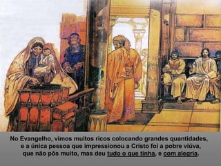 No Evangelho, vimos muitos ricos colocando grandes quantidades,
e a única pessoa que impressionou a Cristo foi a pobre viúva,
que não pôs muito, mas deu tudo o que tinha, e com alegria.
 