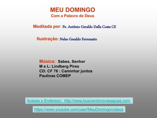 MEU DOMINGO
Com a Palavra de Deus
Meditada por: Pe. Antônio Geraldo Dalla Costa CS
Ilustração: Nelso Geraldo Ferronatto
Música: Sabes, Senhor
M e L: Lindberg Pires
CD: CF 76 : Caminhar juntos
Paulinas COMEP
Acesse o Endereço: http://www.buscandonovasaguas.com
https://www.youtube.com/user/MeuDomingo/videos
 