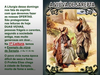A Liturgia desse domingo
nos fala do espírito
com que devemos fazer
as nossas OFERTAS.
São protagonistas
nas leituras de hoje
DUAS VIÚVAS,
pessoas frágeis e carentes,
segundo a sociedade
antiga, mas muito
generosas em doar...
Na 1ª Leitura, temos
o Exemplo da viúva
de Sarepta. (1 Rs 17,10-16)
O povo vivia numa época
difícil de seca e fome.
O Profeta Elias chega
à cidade de Sarepta,
morto de fome e sede...
 