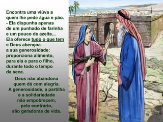 Encontra uma viúva a
quem lhe pede água e pão.
- Ela dispunha apenas
de um punhado de farinha
e um pouco de azeite...
Ela oferece tudo o que tem
e Deus abençoa
a sua generosidade:
proporciona alimento,
para ela e para o filho,
durante todo o tempo
da seca.
Deus não abandona
quem dá com alegria.
A generosidade, a partilha
e a solidariedade
não empobrecem,
pelo contrário,
são geradoras de vida.
 