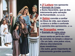 A 2ª Leitura nos apresenta
o Exemplo de Cristo,
o Sumo Sacerdote, que se doa
inteiramente pela salvação
da Humanidade. (He 9,24-28)
O Salmo convida a confiar
no Deus da vida, que ampara
a viúva e o órfão e confunde
o caminho dos opressores. (Sl 146)
No Evangelho, vemos
o Exemplo de outra viúva.
(Mc 12,38-44)
Jesus senta-se perto da caixa
de esmolas no templo e observa:
- De um lado, uma pobre viúva,
oferece discretamente
duas moedinhas;
- Do outro, gente importante dá
solenemente grandes quantias...
 