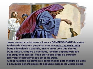 Jesus censura os fariseus e louva a GENEROSIDADE da viúva.
A oferta da viúva era pequena, mas era tudo o que ela tinha.
Deus não calcula a quantia, mas o amor com que damos.
Duas viúvas, simples e humildes, revelam a grandiosidade
dos pequenos gestos. Toda oferta que brota do coração
tem valor incalculável aos olhos de Deus.
A hospitalidade da primeira é compensada pelo milagre de Elias
e a humilde generosidade da segunda merece de Jesus elogio.
 