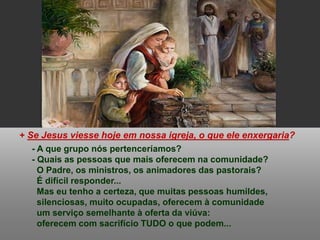 + Se Jesus viesse hoje em nossa igreja, o que ele enxergaria?
- A que grupo nós pertenceríamos?
- Quais as pessoas que mais oferecem na comunidade?
O Padre, os ministros, os animadores das pastorais?
É difícil responder...
Mas eu tenho a certeza, que muitas pessoas humildes,
silenciosas, muito ocupadas, oferecem à comunidade
um serviço semelhante à oferta da viúva:
oferecem com sacrifício TUDO o que podem...
 