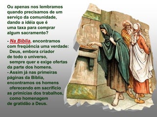 Ou apenas nos lembramos
quando precisamos de um
serviço da comunidade,
dando a idéia que é
uma taxa para comprar
algum sacramento?
- Na Bíblia, encontramos
com freqüência uma verdade:
Deus, embora criador
de todo o universo,
sempre quer e exige ofertas
da parte dos homens.
- Assim já nas primeiras
páginas da Bíblia,
encontramos os homens
oferecendo em sacrifício
as primícias dos trabalhos,
como homenagem
de gratidão a Deus.
 