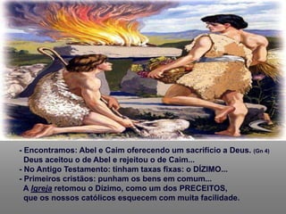 - Encontramos: Abel e Caim oferecendo um sacrifício a Deus. (Gn 4)
Deus aceitou o de Abel e rejeitou o de Caim...
- No Antigo Testamento: tinham taxas fixas: o DÍZIMO...
- Primeiros cristãos: punham os bens em comum...
A Igreja retomou o Dízimo, como um dos PRECEITOS,
que os nossos católicos esquecem com muita facilidade.
 