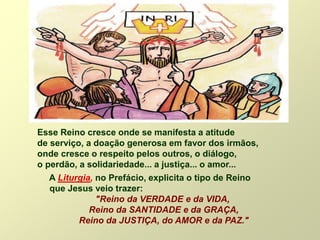 Esse Reino cresce onde se manifesta a atitude
de serviço, a doação generosa em favor dos irmãos,
onde cresce o respeito pelos outros, o diálogo,
o perdão, a solidariedade... a justiça... o amor...
A Liturgia, no Prefácio, explicita o tipo de Reino
que Jesus veio trazer:
"Reino da VERDADE e da VIDA,
Reino da SANTIDADE e da GRAÇA,
Reino da JUSTIÇA, do AMOR e da PAZ."
 