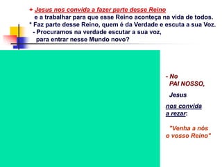 + Jesus nos convida a fazer parte desse Reino
e a trabalhar para que esse Reino aconteça na vida de todos.
* Faz parte desse Reino, quem é da Verdade e escuta a sua Voz.
- Procuramos na verdade escutar a sua voz,
para entrar nesse Mundo novo?
- No
PAI NOSSO,
Jesus
nos convida
a rezar:
"Venha a nós
o vosso Reino"
 