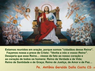 Estamos reunidos em oração, porque somos "cidadãos desse Reino".
Façamos nossa a prece de Cristo: "Venha a nós o vosso Reino".
Desejaria que esse Reino… viesse de fato ao nosso coração e
ao coração de todos os homens: Reino de Verdade e de Vida;
Reino de Santidade e de Graça; Reino de Justiça, de Amor e de Paz…
Pe. Antônio Geraldo Dalla Costa CS - 25
 
