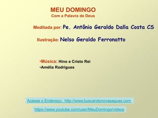 MEU DOMINGO
Com a Palavra de Deus
Meditada por: Pe. Antônio Geraldo Dalla Costa CS
Ilustração: Nelso Geraldo Ferronatto
•Música: Hino a Cristo Rei
•Amélia Rodrigues
Acesse o Endereço: http://www.buscandonovasaguas.com
https://www.youtube.com/user/MeuDomingo/videos
 