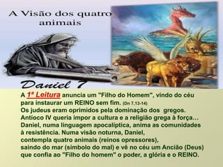 A 1ª Leitura anuncia um "Filho do Homem", vindo do céu
para instaurar um REINO sem fim. (Dn 7,13-14)
Os judeus eram oprimidos pela dominação dos gregos.
Antíoco IV queria impor a cultura e a religião grega à força…
Daniel, numa linguagem apocalíptica, anima as comunidades
à resistência. Numa visão noturna, Daniel,
contempla quatro animais (reinos opressores),
saindo do mar (símbolo do mal) e vê no céu um Ancião (Deus)
que confia ao "Filho do homem" o poder, a glória e o REINO.
 
