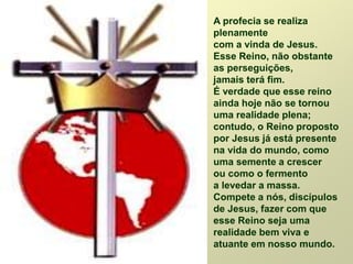 A profecia se realiza
plenamente
com a vinda de Jesus.
Esse Reino, não obstante
as perseguições,
jamais terá fim.
É verdade que esse reino
ainda hoje não se tornou
uma realidade plena;
contudo, o Reino proposto
por Jesus já está presente
na vida do mundo, como
uma semente a crescer
ou como o fermento
a levedar a massa.
Compete a nós, discípulos
de Jesus, fazer com que
esse Reino seja uma
realidade bem viva e
atuante em nosso mundo.
 