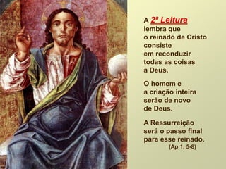 A 2ª Leitura
lembra que
o reinado de Cristo
consiste
em reconduzir
todas as coisas
a Deus.
O homem e
a criação inteira
serão de novo
de Deus.
A Ressurreição
será o passo final
para esse reinado.
(Ap 1, 5-8)
 