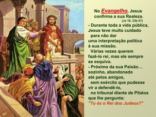 No Evangelho, Jesus
confirma a sua Realeza.
(Jo 18, 33b-37)
- Durante toda a vida pública,
Jesus teve muito cuidado
para não dar
uma interpretação política
à sua missão.
Várias vezes querem
fazê-lo rei, mas ele sempre
se esquiva.
- Próximo da sua Paixão…
sozinho, abandonado
até pelos amigos,
sem exército que pudesse
vir a defendê-lo,
no tribunal diante de Pilatos
que lhe pergunta:
"Tu és o Rei dos Judeus?"
 