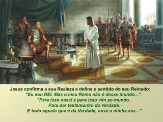 Jesus confirma a sua Realeza e define o sentido do seu Reinado:
"Eu sou REI. Mas o meu Reino não é desse mundo...".
"Para isso nasci e para isso vim ao mundo.
Para dar testemunho da Verdade.
E todo aquele que é da Verdade, ouve a minha voz..."
 