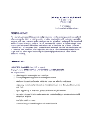 Ahmed Athman Mohamed
P. O. BOX 46041,
NAIROBI 00100
T: 0792791960
E: ahmedalhatimy45@gmail.com
PERSONAL SUMMARY
An energetic, driven and highly motivated professional who has a strong desire to succeed and
who possesses the ability to build a positive working relationships with customers. Ahmed is
someone with great experience and professional gravitas who clearly understands the operational
and development needs of a business. He will always put the customer at the heart of everything
he does, and is constantly focused on what is important to his clients. As a highly effective
communicator he can quickly gain a grasp of a client’s strategic direction and requirements. He
is confident that he has the skills, experience and ‘can do’ attitude to meet you expectations.
Right now he is looking for an exciting and rewarding operations officer career with an
ambitious company.
CAREER HISTORY
MARKETING MANAGER– July 2015 to present
Employer’s name: CARE HOSPITAL LTD/CRITICAL CARE SERVICES LTD
Job Responsibilities:
• planning publicity strategies and campaigns
• writing and producing presentations and press releases
• dealing with enquiries from the public, the press, and related organizations
• organizing promotional events such as press conferences, open days, exhibitions, tours
and visits
• speaking publicly at interviews, press conferences and presentations
• providing clients with information about new promotional opportunities and current PR
campaigns progress
• analyzing media coverage
• commissioning or undertaking relevant market research
 