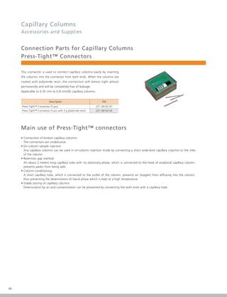 46
Capillary Columns
Accessories and Supplies
Connection Parts for Capillary Columns
Press-Tight™ Connectors
This connector is used to connect capillary columns easily by inserting
the columns into the connector from both ends. When the columns are
coated with polyimide resin, the connection will remain tight almost
permanently and will be completely free of leakage.
Applicable to 0.35 mm to 0.8 mmOD capillary columns.
Description P/N
Press-Tight™ Connector (5 pcs) 221-38102-91
Press-Tight™ Connector (5 pcs with 5 g polyimide resin) 221-38102-92
Main use of Press-Tight™ connectors
• Connection of broken capillary columns
The connectors are unobtrusive.
• On-column sample injection
Any capillary columns can be used in on-column injection mode by connecting a short wide-bore capillary columns to the inlet
of the column.
• Retention gap method
An about 2 meters long capillary tube with no stationary phase, which is connected to the head of analytical capillary column,
prevents peaks from being split.
• Column conditioning
A short capillary tube, which is connected to the outlet of the column, prevents air (oxygen) from diffusing into the column,
thus preventing the deterioration of liquid phase which is kept at a high temperature.
• Stable storing of capillary columns
Deterioration by air and contamination can be prevented by connecting the both ends with a capillary tube.
 