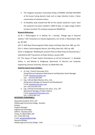 • The mitigation procedure necessitates fitting a DYNAMIC VOLTAGE RESTORER
at the busses having dynamic loads such as large induction motors / dense
concentration of induction motors.
• Its feasibility study showed that ROI for this solution would be 3 years. Since
this equipment has been installed in 2009 till date, no single outage incident
has been recorded. The company savings was 500,000 $/y.
Research References:
[1] M. F. McGranaghan, D. R. Mueller, M. J. Samotyj, “Voltage sags in Industrial
Systems,” IEEE Transactions on Industry Applications, Vol. 29, No. 2, March/April, 1993.
pp. 397-403.
[2] H. P. Neff, Basic Electromagnetic Fields, Harper and Rowe, New York, 1981, pp. 253.
[3] H. C. Roters, Electromagnetic Devices, John Wiley, New York, 1941, pp. 468.
[4] M. A. Bridgwood, “Modeling AC contactor Point-on-Wave Drop-out Characteristics,”
Submitted to IEEE Transactions on Power Delivery, January 1997.
[5] “The Impact of Power System Disturbances on AC-Coil Contactors”, E. Randolph
Collins, Jr. and Michael A. Bridgwood, Department of Electrical and Computer
Engineering, Clemson University, Clemson, SC 29634-0915 USA.
Study & research team members:
• Dr. Eng. / Tarek El-shennawy, Ph.D.
Acting Electrical Substations Maintenance and Operation Sector Manager
E-mail: tshennawy@yahoo.com
Cell. : +20 (122) 392 6297
• Eng. / Ahmed Abdul-Monem, B.Sc., A.Sc.
Acting Sector Manager for Research and Development
E-mail: ahmedbsam@yahoo.com
Cell. +20 (114) 160 1118
• Eng. / Ahmed Farouk Menesy, B.Sc.,M.Sc., A.Sc., CPT
Operational Manager of Power-Stations
E-mail: ahmed.fm2470@yahoo.com
Cell. +1 (813) 482 1311
REFERENCE PERSONNELS:
Alessandro Anzalone, Ph.D., CPT
Hillsborough Community College - Brandon
Campus
Program Manager
Engineering Technology
10414 E. Columbus Drive
Tampa, FL 33619-7856, USA
Tel. +1 813 399 7253
E-mail: aanzalone2@hccfl.edu
Glorianna Rhodes
Hillsborough Community College – Dale
10|P a g e
 