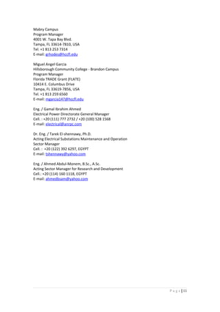 Mabry Campus
Program Manager
4001 W. Tapa Bay Blvd.
Tampa, FL 33614-7810, USA
Tel. +1 813 253 7314
E-mail: grhodes@hccfl.edu
Miguel Angel Garcia
Hillsborough Community College - Brandon Campus
Program Manager
Florida TRADE Grant (FLATE)
10414 E. Columbus Drive
Tampa, FL 33619-7856, USA
Tel. +1 813 259 6560
E-mail: mgarcia147@hccfl.edu
Eng. / Gamal Ibrahim Ahmed
Electrical Power Directorate General Manager
Cell. : +20 (111) 777 2732 / +20 (100) 528 1568
E-mail: electrical@anrpc.com
Dr. Eng. / Tarek El-shennawy, Ph.D.
Acting Electrical Substations Maintenance and Operation
Sector Manager
Cell. : +20 (122) 392 6297, EGYPT
E-mail: tshennawy@yahoo.com
Eng. / Ahmed Abdul-Monem, B.Sc., A.Sc.
Acting Sector Manager for Research and Development
Cell.: +20 (114) 160 1118, EGYPT
E-mail: ahmedbsam@yahoo.com
11|P a g e
 