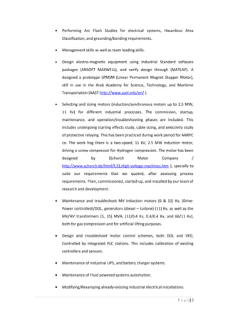 • Performing Arc Flash Studies for electrical systems, Hazardous Area
Classification, and grounding/bonding requirements.
• Management skills as well as team leading skills.
• Design electro-magnetic equipment using Industrial Standard software
packages (ANSOFT MAXWELL), and verify design through (MATLAP). A
designed a prototype LPMSM (Linear Permanent Magnet Stepper Motor),
still in use in the Arab Academy for Science, Technology, and Maritime
Transportation (AAST-http://www.aast.edu/en/ ).
• Selecting and sizing motors (induction/synchronous motors up to 2.5 MW,
11 Kv) for different industrial processes. The commission, startup,
maintenance, and operation/troubleshooting phases are included. This
includes undergoing starting effects study, cable sizing, and selectivity study
of protective relaying. This has been practiced during work period for ANRPC
co. The work hog there is a two-speed, 11 kV, 2.5 MW induction motor,
driving a screw compressor for Hydrogen compression. The motor has been
designed by (Schorch Motor Company /
http://www.schorch.de/html/f,31,High-voltage-machines.htm ), specially to
suite our requirements that we quoted, after assessing process
requirements. Then, commissioned, started-up, and installed by our team of
research and development.
• Maintenance and troubleshoot MV induction motors (6 & 11) Kv, (Drive-
Power controlled)/DOL, generators (diesel – turbine) (11) Kv, as well as the
MV/HV transformers (5, 35) MVA, (11/0.4 Kv, 0.4/0.4 Kv, and 66/11 Kv),
both for gas compression and for artificial lifting purposes.
• Design and troubleshoot motor control schemes, both DOL and VFD,
Controlled by integrated PLC stations. This includes calibration of existing
controllers and sensors.
• Maintenance of industrial UPS, and battery charger systems.
• Maintenance of Fluid powered systems automation.
• Modifying/Revamping already-existing industrial electrical installations.
2|P a g e
 
