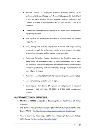 • Research abilities to investigate technical problems coming up in
professional and scientific approach. The methodology used is that utilized
in lean six sigma projects (Design, Measure, Analyze, Implement, and
Control), all is done in accordance with API, IEC, NEC, ANSI/IEEE, and NFPA
standards.
• Experience in oil and gas industrial projects as a senior electrical engineer in
reputed organization.
• Plan, organize and direct project execution in accordance with the planned
scope of work.
• Train, manage and evaluate project team members, and design training
courses; then, apply the performance metrics to have hands-on knowledge
progress and effectiveness of the training course materials.
• Engineering Technology Support Specialist at the front-line (supervisory
level), raising the level of performance of production/workers, both to assist
the individuals, and to help employers ensure their workforce increases the
company’s productivity and competitiveness through implementation of
Lean 6-Sigma strategies.
• Automation Specialist, PLC controlled processes and systems. (Allen Bradly).
• Lean Manufacturing Specialist-Lean six-Sigma.
• Experience as a Field Service QA engineer and well-grounded in industrial
processes ·ISO 9001:2000, ISO 14001 & OHSAS 18001 management
systems.
EDUCATIONAL/TECHNICAL CREDENTIALS:
• Member of ASTTBC (Associate of Technologists and Technicians of British
Columbia).
• CPT - Certified Production Technician,(2014) from Manufacturing Skill and Standards
Council (MSSC) – USA. http://www.msscusa.org/production-certification-cpt/
• A.Sc. in Engineering Technology, (2014) from Hillsborough Community College
(HCC), Tampa, Florida, USA. http://www.hccfl.edu/.
3|P a g e
 