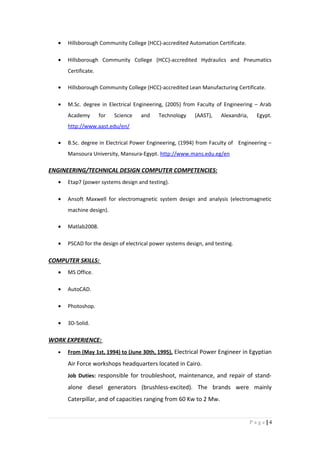 • Hillsborough Community College (HCC)-accredited Automation Certificate.
• Hillsborough Community College (HCC)-accredited Hydraulics and Pneumatics
Certificate.
• Hillsborough Community College (HCC)-accredited Lean Manufacturing Certificate.
• M.Sc. degree in Electrical Engineering, (2005) from Faculty of Engineering – Arab
Academy for Science and Technology (AAST), Alexandria, Egypt.
http://www.aast.edu/en/
• B.Sc. degree in Electrical Power Engineering, (1994) from Faculty of Engineering –
Mansoura University, Mansura-Egypt. http://www.mans.edu.eg/en
ENGINEERING/TECHNICAL DESIGN COMPUTER COMPETENCIES:
• Etap7 (power systems design and testing).
• Ansoft Maxwell for electromagnetic system design and analysis (electromagnetic
machine design).
• Matlab2008.
• PSCAD for the design of electrical power systems design, and testing.
COMPUTER SKILLS:
• MS Office.
• AutoCAD.
• Photoshop.
• 3D-Solid.
WORK EXPERIENCE:
• From (May 1st, 1994) to (June 30th, 1995), Electrical Power Engineer in Egyptian
Air Force workshops headquarters located in Cairo.
Job Duties: responsible for troubleshoot, maintenance, and repair of stand-
alone diesel generators (brushless-excited). The brands were mainly
Caterpillar, and of capacities ranging from 60 Kw to 2 Mw.
4|P a g e
 