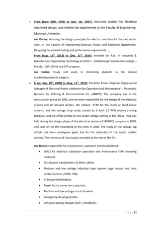 • From (June 30th, 1995) to (Jan. 1st, 1997), Assistant teacher for Electrical
machined design, and related lab experiments at the Faculty of Engineering-
Mansura University.
Job Duties: lecturing the design principles for electric machines for the two senior
years in the Faculty of engineering-Electrical Power and Machines department.
Designing the related testing and performance experiments.
From (Aug. 11th
, 2013) to (Dec. 11th
, 2014), enrolled for A.Sc. in Industrial &
Manufacture Engineering Technology at HCCFL – (Hillsborough Community College –
Florida). CNC, OSHA and CPT program.
Job Duties: Study and assist in mentoring students in the related
electrical/electronic subjects.
• From (Sep. 10th
, 2000) to (Aug. 11th
, 2013), Electrical Power Engineer (Operational
Manager of Electrical Power substation for Operation and Maintenance) - Alexandria
National for Refining & Petrochemicals Co. (ANRPC). The company was in the
construction phase by 2000, and we were responsible for the design of the electrical
sysems and all relevant studies. We utilized ETAP for the study of short-circuit
analysis, and the voltage drop study caused by 3 each 2.5 MW motors starting
behavior, and the effect of that on the under-voltage setting of the relays. That was
held during the design phase of the electrical system of (ANRPC) company in 2000,
and later on for the revamping of the units in 2006. The study of the voltage sag
effects had been undergone again, but for the contactors in the motor control
centers. The summary of that study is entailed at the end of the CV.
Job Duties: responsible for maintenance, operation and troubleshoot:
• 66/11 kV electrical substation operation and maintenance (SF6 insulating
medium).
• Distribution transformers 35 MVA, 5MVA.
• Medium and low voltage induction type squirrel cage motors and their
control centres (FVNR, FVR).
• VFD controlled motors.
• Power factor correction capacitors.
• Medium and low voltage circuit breakers.
• Emergency diesel generator.
• UPS unit, battery charger (SAFT, CHLORIDE).
5|P a g e
 