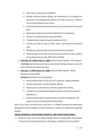 • HVAC system, lighting panels (CARRIER).
• Cathodic protection systems design and maintenance for oil storage tanks
(on-ground and aboveground), pipelines and steel structures in different
environments (offshore and on-shore).
• Constructed different electrical equipment by using hand tools and power
tools.
• Repairing and replace wiring of old installed electrical equipments.
• Thyristor-controlled inductrial heaters (ELTRON).
• Troubleshooting, Programming and installation of PLC's.
• Training new staff on how to install, repairs, and maintain the electrical
tools.
• Maintaining, repairing newly, and old installed electrical systems.
• Preparing layout and setting up of electrical wiring, based on work condition
and local/international codes NFPA, NEC, and OSHA.
• From (Feb. 16th
, 1999) to (Sep. 9th
, 2000), Electrical Power Engineer - self employed.
Job Duties: Conducting private business concering the design of power systems for
both residential and industrial facilities.
• From (Jan. 1st
, 1997) to (Feb. 15th
, 1999), Electrical Power Engineer - Qaroun
Petroleum Company (QPC).
Job Duties: Maintenance and troubleshoot:
• Electrical Motors MV 3.3 Kv & LV 0.4 KV - brands GE, Toshiba, Mitsubishi.
• Brushless Generators - brands Caterpillar, Berkens.
• Static frequency converters for synchronous generators starting.
• Transformers including special-design transformers (Catholic Protection Tr.
& Welding Tr.).
• Electrical Submersible Pumps (MV Motors & Panels) including their VSD
Systems versions for Brands ESB, Centrilift, REDA).
Most of the above mentioned items was listed in a CMMS (Computerized Maintenance
Management System) programs and the maintenance schedule was organized through that
program.
DESIGN, RESEARCH, DEVELOPMENT PROJECTS, AND PAPER PUBLICATIONS:
1. Design of a Linear Permanente Magnet Stepper Motor prototype (2005), this prototype
is still in the Arab Academy for Science, Technology, and Maritime Transport (AAST).
6|P a g e
 