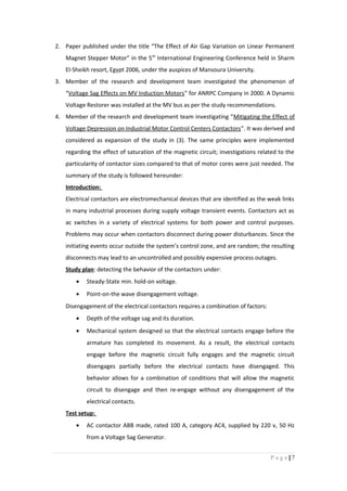 2. Paper published under the title “The Effect of Air Gap Variation on Linear Permanent
Magnet Stepper Motor” in the 5th
International Engineering Conference held in Sharm
El-Sheikh resort, Egypt 2006, under the auspices of Mansoura University.
3. Member of the research and development team investigated the phenomenon of
“Voltage Sag Effects on MV Induction Motors” for ANRPC Company in 2000. A Dynamic
Voltage Restorer was installed at the MV bus as per the study recommendations.
4. Member of the research and development team investigating “Mitigating the Effect of
Voltage Depression on Industrial Motor Control Centers Contactors”. It was derived and
considered as expansion of the study in (3). The same principles were implemented
regarding the effect of saturation of the magnetic circuit; investigations related to the
particularity of contactor sizes compared to that of motor cores were just needed. The
summary of the study is followed hereunder:
Introduction:
Electrical contactors are electromechanical devices that are identified as the weak links
in many industrial processes during supply voltage transient events. Contactors act as
ac switches in a variety of electrical systems for both power and control purposes.
Problems may occur when contactors disconnect during power disturbances. Since the
initiating events occur outside the system’s control zone, and are random; the resulting
disconnects may lead to an uncontrolled and possibly expensive process outages.
Study plan: detecting the behavior of the contactors under:
• Steady-State min. hold-on voltage.
• Point-on-the wave disengagement voltage.
Disengagement of the electrical contactors requires a combination of factors:
• Depth of the voltage sag and its duration.
• Mechanical system designed so that the electrical contacts engage before the
armature has completed its movement. As a result, the electrical contacts
engage before the magnetic circuit fully engages and the magnetic circuit
disengages partially before the electrical contacts have disengaged. This
behavior allows for a combination of conditions that will allow the magnetic
circuit to disengage and then re-engage without any disengagement of the
electrical contacts.
Test setup:
• AC contactor ABB made, rated 100 A, category AC4, supplied by 220 v, 50 Hz
from a Voltage Sag Generator.
7|P a g e
 
