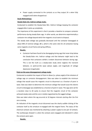 • Power supply connected to the contacts so as they output 24 v when fully
engaged and 0 when dropped-out.
Study Methodology:
Steady-State min. hold-on voltage study:
Conducted to establish the Steady-State Min. Hold-on Voltage keeping the contactor
engaged after it picks up completely.
The importance of this experiment is that it provides a baseline to compare contactor
performance during steady-State sags. In other words, we determine experimentally a
contactor min voltage beyond which the magnetic circuit starts to dropout.
The steady state voltage was gradually decreased until the contactor disengaged at
about 40% of nominal voltage, 88 v, which is the same ratio for all contactors having
same magnetic circuit frame and spring stiffness.
Results:
• Contactor had been found to be disengaging during sags that never drop below
the Steady-State min. hold-on voltage and that behavior might lead to the
conclusion that contactors exhibit a random disconnect behavior during sags.
This is not the truth as a steady-state study alone neglects the transient
behavior, or point-on-the wave (phase angle), and magnitude of voltage
depression (magnitude).
Point-on-the wave disengagement voltage study:
Conducted to establish the impact of Point-In-Wave (i.e. phase angle) of the initiation of
voltage sags on contactor disengagement. Data was taken to establish the minimum
voltage that would cause the magnetic circuit to disconnect as a function of point in
wave. Data was taken to determine the minimum voltage that would cause the electric
circuit to disengage was established as a function of point in wave. The sags were set for
a duration close to 20 cycles to ensure that the magnetic circuit of the contactor
achieved steady-state and the core is totally magnetized by the sagged voltage.
Data was taken where the sag occurred at 10 degrees intervals starting after the first
zero crossing.
An indication of the magnetic circuit disconnect was the clearly audible clicking of the
contactor itself as the armature re-engaged with the magnet frame. The status of the
electrical contacts was monitored by attaching a power supply to one pair of contacts.
The oscilloscope showed 5 v when the contacts were engaged and indicated 0 v when
the contacts were open.
Results:
8|P a g e
 