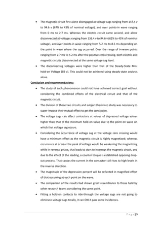 • The magnetic circuit first alone disengaged at voltage sags ranging from 147.4 v
to 94.6 v (67% to 43% of nominal voltage), and over points-in wave ranging
from 0 ms to 2.7 ms. Whereas the electric circuit came second, and alone
disconnected at voltages ranging from 136.4 v to 94.6 v (62% to 43% of nominal
voltage), and over points-in wave ranging from 5.2 ms to 8.5 ms depending on
the point in wave where the sag occurred. Over the range of in-wave points
ranging from 2.7 ms to 5.2 ms after the positive zero crossing, both electric and
magnetic circuits disconnected at the same voltage sag level.
• The disconnecting voltages were higher than that of the Steady-State Min.
hold-on Voltage (89 v). This could not be achieved using steady-state analysis
alone.
Conclusion and recommendations:
• The study of such phenomenon could not have achieved correct goal without
considering the combined effects of the electrical circuit and that of the
magnetic circuit.
• The division of these two circuits and subject them into study was necessary to
super-impose their mutual effect to get the conclusion.
• The voltage sags can affect contactors at values of depressed voltage values
higher than that of the minimum hold on value due to the point on wave on
which that voltage sag occurs.
• Considering the occurrence of voltage sag at the voltage zero crossing would
have a minimum effect as the magnetic circuit is highly magnetized; whereas
occurrence at or near the peak of voltage would be weakening the magnetizing
while in reversal phase, that leads to start to interrupt the magnetic circuit, and
due to the effect of the loading, a counter torque is established opposing drop-
out process. That causes the current in the contactor coil rises to high levels in
the reverse direction.
• The magnitude of the depression percent will be reflected in magnified effect
of that occurring at each point on the wave.
• The comparison of the results had shown great resemblance to those held by
other research teams considering the same point.
• Fitting a hold-on contacts to ride-through the voltage sags are not going to
eliminate voltage sags totally, it can ONLY pass some incidences.
9|P a g e
 