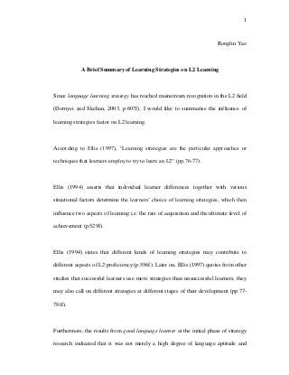 1
Ronglin Yao
A Brief Summary of Learning Strategies on L2 Learning
Since language learning strategy has reached mainstream recognition in the L2 field
(Dornyei and Skehan, 2003, p.607f), I would like to summarise the influence of
learning strategies factor on L2 learning.
According to Ellis (1997), “Learning strategies are the particular approaches or
techniques that learners employ to try to learn an L2” (pp.76-77).
Ellis (1994) asserts that individual learner differences together with various
situational factors determine the learners’ choice of learning strategies, which then
influence two aspects of learning i.e. the rate of acquisition and the ultimate level of
achievement (p.529f).
Ellis (1994) states that different kinds of learning strategies may contribute to
different aspects of L2 proficiency (p.556f). Later on, Ellis (1997) quotes from other
studies that successful learners use more strategies than unsuccessful learners; they
may also call on different strategies at different stages of their development (pp.77-
78ff).
Furthermore, the results from good language learner at the initial phase of strategy
research indicated that it was not merely a high degree of language aptitude and
 