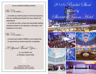 2016 Bridal Show
Hosted by
Sheraton Tysons Hotel
As your preferred wedding vendors,
We Promise…
...to provide you with the peace of mind and assurance
that your wedding will exceed all of your dreams and
expectations.
...to provide you with a unique and memorable wedding
experience based on the dedication, enthusiasm, and
experience of our team.
We Promise…
...to ensure each detail is fulfilled on your special day.
...to ensure that our service execution is seamless.
A Special Thank You...
...to Lucy Warner and
...to Sheraton Tysons Hotel
Sheraton Tysons Hotel
8661 Leesburg Pike, Tysons, VA 22182
www.SheratonTysons.com | 703 448 1234
 