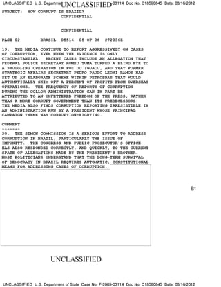 UNCLASSIFIED U.S. DepartmeUNCLASSIFIED-03114 Doc No. C18590845 Date: 08/16/2012
SUBJECT: HOW CORRUPT IS BRAZIL?
CONFIDENTIAL
CONFIDENTIAL
PAGE 02 BRASIL 05514 05 OF 06 272036Z
19. THE MEDIA CONTINUE TO REPORT AGGRESSIVELY ON CASES
OF CORRUPTION, EVEN WHEN THE EVIDENCE IS ONLY
CIRCUMSTANTIAL. RECENT CASES INCLUDE AN ALLEGATION THAT
FEDERAL POLICE SECRETARY ROMEU TUMA TURNED A BLIND EYE TO
A SMUGGLING OPERATION IN FOZ DO IGUACU, AND THAT FORMER
STRATEGIC AFFAIRS SECRETARY PEDRO PAULO LEONI RAMOS HAD
SET UP AN ELABORATE SCHEME WITHIN PETROBRAS THAT WOULD
AUTOMATICALLY SKIM OFF A PERCENT OF PROFITS FROM OVERSEAS
OPERATIONS. THE FREQUENCY OF REPORTS OF CORRUPTION
DURING THE COLLOR ADMINISTRATION CAN IN PART BE
ATTRIBUTED TO AN UNFETTERED FREEDOM OF THE PRESS, RATHER
THAN A MORE CORRUPT GOVERNMENT THAN ITS PREDECESSORS.
THE MEDIA ALSO FINDS CORRUPTION REPORTING IRRESISTIBLE IN
AN ADMINISTRATION RUN BY A PRESIDENT WHOSE PRINCIPAL
CAMPAIGN THEME WAS CORRUPTION-FIGHTING.
COMMENT
20. THE SIMON COMMISSION IS A SERIOUS EFFORT TO ADDRESS
CORRUPTION IN BRAZIL, PARTICULARLY THE ISSUE OF
IMPUNITY. THE CONGRESS AND PUBLIC PROSECUTOR'S OFFICE
HAS ALSO RESPONDED CORRECTLY, AND QUICKLY, TO THE CURRENT
SPATE OF ALLEGATIONS MADE BY THE PRESIDENT'S BROTHER.
MOST POLITICIANS UNDERSTAND THAT THE LONG-TERM SURVIVAL
OF DEMOCRACY IN BRAZIL REQUIRES AUTOMATIC, CONSTITUTIONAL
MEANS FOR ADDRESSING CASES OF CORRUPTION.
B1
UNCLASSIFIED
UNCLASSIFIED U.S. Department of State Case No. F-2005-03114 Doc No. C18590845 Date: 08/16/2012
 