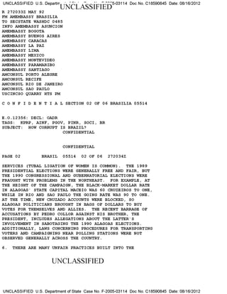 UNCLASSIFIED U.S. Departrr
' ' ' " 5-03114 Doc No. C18590845 Date: 08/16/2012
R 272033Z MAY 92
FM AMEMBASSY BRASILIA
TO SECSTATE WASHDC 0485
INFO AMEMBASSY ASUNCION
AMEMBASSY BOGOTA
AMEMBASSY BUENOS AIRES
AMEMBASSY CARACAS
AMEMBASSY LA PAZ
AMEMBASSY LIMA
AMEMBASSY MEXICO
AMEMBASSY MONTEVIDEO
AMEMBASSY PARAMARIBO
AMEMBASSY SANTIAGO
AMCONSUL PORTO ALEGRE
AMCONSUL RECIFE
AMCONSUL RIO DE JANEIRO
AMCONSUL SAO PAULO
USCINCSO QUARRY HTS PM
C 0 N F I D E N T I A L SECTION 02 OF 06 BRASILIA 05514
E.O. 12356: DECL: OADR
TAGS: KPRP, AINF, PGOV, PINR, SOCI, BR
SUBJECT: HOW CORRUPT IS BRAZIL?
CONFIDENTIAL
CONFIDENTIAL
PAGE 02 BRASIL 05514 02 OF 06 272034Z
SERVICES (TUBAL LIGATION OF WOMEN IS COMMON). THE 1989
PRESIDENTIAL ELECTIONS WERE GENERALLY FREE AND FAIR, BUT
THE 1990 CONGRESSIONAL AND GUBERNATORIAL ELECTIONS WERE
FRAUGHT WITH PROBLEMS IN THE NORTHEAST. FOR EXAMPLE, AT
THE HEIGHT OF THE CAMPAIGN, THE BLACK-MARKET DOLLAR RATE
IN ALAGOAS' STATE CAPITAL MACEIO WAS 60 CRUZEIROS TO ONE,
WHILE IN RIO AND SAO PAULO THE GOING RATE WAS 90 TO ONE.
AT THE TIME, NEW CRUZADO ACCOUNTS WERE BLOCKED, SO
ALAGOAS POLITICIANS BROUGHT IN BAGS OF DOLLARS TO BUY
VOTES FOR THEMSELVES AND ALLIES. THE RECENT BARRAGE OF
ACCUSATIONS BY PEDRO COLLOR AGAINST HIS BROTHER, THE
PRESIDENT, INCLUDES ALLEGATIONS ABOUT THE LATTER'S
INVOLVEMENT IN SABOTAGING THE 1990 ALAGOAS ELECTIONS.
ADDITIONALLY, LAWS CONCERNING PROCEDURES FOR TRANSPORTING
VOTERS AND CAMPAIGNING NEAR POLLING STATIONS WERE NOT
OBSERVED GENERALLY ACROSS THE COUNTRY.
6. THERE ARE MANY UNFAIR PRACTICES BUILT INTO THE
UNCLASSIFIED
UNCLASSIFIED U.S. Department of State Case No. F-2005-03114 Doc No. C18590845 Date: 08/16/2012
 