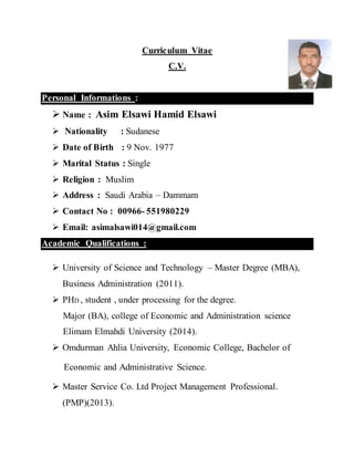 1
Curriculum Vitae
C.V
Personal Information:
 Name: Asim Elsawi Hamid Elsawi
 Nationality: Sudanese
 Date of Birth: 9 Nov. 1977
 Marital Status: Single
 Religion: Muslim
 Address: Saudi Arabia – Dammam City
 Contact No: 0966 - 540026376
 Email: asimalsawi014@gmail.com
Academic Qualifications:
 University of Science and Technology – Master Degree (MBA) Business
Administration (2011) .
 PHD , student Under processing for the degree .
Major (BA), college of Economic and Administration science
Elimam Elmahdi University (2014) .
 Omdurman Ahlia University, Economic College, Bachelor of
Economic and Administrative Science .
 Master Service Co. Ltd Project Management Professional . (PMP)(2013).
 