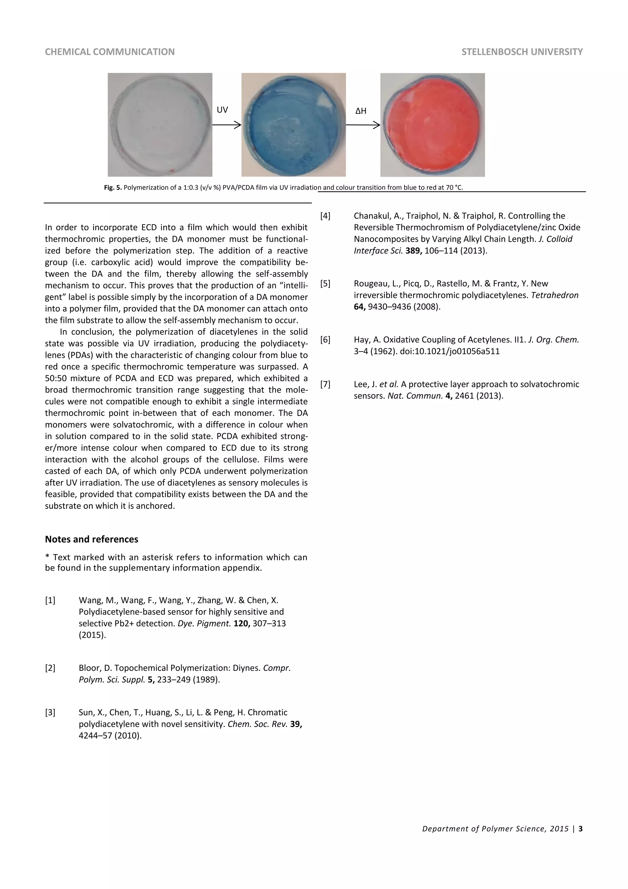 CHEMICAL COMMUNICATION STELLENBOSCH UNIVERSITY
Department of Polymer Science, 2015 | 3
In order to incorporate ECD into a film which would then exhibit
thermochromic properties, the DA monomer must be functional-
ized before the polymerization step. The addition of a reactive
group (i.e. carboxylic acid) would improve the compatibility be-
tween the DA and the film, thereby allowing the self-assembly
mechanism to occur. This proves that the production of an “intelli-
gent” label is possible simply by the incorporation of a DA monomer
into a polymer film, provided that the DA monomer can attach onto
the film substrate to allow the self-assembly mechanism to occur.
In conclusion, the polymerization of diacetylenes in the solid
state was possible via UV irradiation, producing the polydiacety-
lenes (PDAs) with the characteristic of changing colour from blue to
red once a specific thermochromic temperature was surpassed. A
50:50 mixture of PCDA and ECD was prepared, which exhibited a
broad thermochromic transition range suggesting that the mole-
cules were not compatible enough to exhibit a single intermediate
thermochromic point in-between that of each monomer. The DA
monomers were solvatochromic, with a difference in colour when
in solution compared to in the solid state. PCDA exhibited strong-
er/more intense colour when compared to ECD due to its strong
interaction with the alcohol groups of the cellulose. Films were
casted of each DA, of which only PCDA underwent polymerization
after UV irradiation. The use of diacetylenes as sensory molecules is
feasible, provided that compatibility exists between the DA and the
substrate on which it is anchored.
Notes and references
* Text marked with an asterisk refers to information which can
be found in the supplementary information appendix.
[1] Wang, M., Wang, F., Wang, Y., Zhang, W. & Chen, X.
Polydiacetylene-based sensor for highly sensitive and
selective Pb2+ detection. Dye. Pigment. 120, 307–313
(2015).
[2] Bloor, D. Topochemical Polymerization: Diynes. Compr.
Polym. Sci. Suppl. 5, 233–249 (1989).
[3] Sun, X., Chen, T., Huang, S., Li, L. & Peng, H. Chromatic
polydiacetylene with novel sensitivity. Chem. Soc. Rev. 39,
4244–57 (2010).
[4] Chanakul, A., Traiphol, N. & Traiphol, R. Controlling the
Reversible Thermochromism of Polydiacetylene/zinc Oxide
Nanocomposites by Varying Alkyl Chain Length. J. Colloid
Interface Sci. 389, 106–114 (2013).
[5] Rougeau, L., Picq, D., Rastello, M. & Frantz, Y. New
irreversible thermochromic polydiacetylenes. Tetrahedron
64, 9430–9436 (2008).
[6] Hay, A. Oxidative Coupling of Acetylenes. II1. J. Org. Chem.
3–4 (1962). doi:10.1021/jo01056a511
[7] Lee, J. et al. A protective layer approach to solvatochromic
sensors. Nat. Commun. 4, 2461 (2013).
Fig. 5. Polymerization of a 1:0.3 (v/v %) PVA/PCDA film via UV irradiation and colour transition from blue to red at 70 °C.
UV ΔH
 