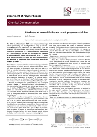 Department of Polymer Science
COMMUNICATION
Department of Polymer Science, 2015 | 1
Chemical Communication
Received 13
th
November 2015
Attachment of irreversible thermochromic groups onto cellulose
M. A. Thomson
The ability of polydiacetylene (PDA)-based compounds to change
colour upon heating was investigated in a range of solvents.
Eicosa-9,11-diyne was polymerized via self-assembly upon UV
irradiation and an irreversible colour change from blue to red was
observed at approximately 45 °C. The thermochromic behaviour of
10,12-pentacosadiynoic acid was also investigated and exhibited
an irreversible colour change from blue to red at 70 °C. A 50/50
wt.% mixture of eicosa-9,11-diyne and 10,12-pentacosadiynoic
acid exhibited an irreversible colour change from blue to red
between 50 and 60 ° C.
A diacetylene is a compound which contains two conjugated triple
bonds, allowing for various structural changes upon external stimu-
lus
1
(such as changes in temperature, ionic interaction, electrical
fields or microbial interaction). Upon ultraviolet irradiation, the
diacetylene monomers undergo a self-assembly mechanism to form
polydiacetylenes (PDAs)
2
. The ability to observe the colour change
of the PDA from blue to red with the naked eye is the property
which makes the diacetylenes so versatile
3,4
. An industrial applica-
tion of the PDAs is as an “intelligent” label
5
which changes colour
irreversibly to indicate the thermal history of stored food products.
Eicosa-9,11-diyne (ECD) was synthesized using Hay
6
coupling of
1-decyne (Scheme 1)
1
, which was ordered from Sigma-Aldrich®.
Characterization of the monomer and polymer was done via solu-
tion
1
H NMR and
13
C NMR, and FTIR. 10,12-pentacosadiynoic acid
(PCDA) was ordered from Sigma-Aldrich® and characterized with
FTIR. Solutions of each monomer (0.3 wt.%) were made using a
range of solvents and applied to α-cellulosic filter paper ordered
from Whatman®.
The solvent was allowed to evaporate in a fume hood at room
temperature overnight. The filter paper was placed in a UV box (254
nm, 10 W) for 1 minute. After irradiation the filter paper was heat-
ed on a heating plate and the temperature at which colour change
from blue to red occurred was recorded. Once the thermochromic
temperature of each monomer was determined, a 50/50 wt.% mix-
ture of ECD (0.015 g) and PCDA (0.015 g) in DCM (10 mL) was pre-
pared in attempt to observe an intermediate thermochromic tem-
perature.The solvent effects of a range of classic organic solvents
on the thermochromism of the monomers was investigated.
Both monomers were dissolved in a range of solvents, applied onto
filter paper and the solvent was allowed to evaporate. The colour
change of the filter paper before and after solvent evaporation was
recorded. Each DA monomer was incorporated into a poly(vinyl
alcohol) (PVA) film with a PVA:DA ratio of 1:0.3 (v/v %) in 10 mL
DCM. The films which were cast were then irradiated with UV light
for 1 minute.
*Supplementary experimental procedures can be found in the addi-
tional experimental appendix.
Wang et al.
1
proposed the polymerization mechanism (Scheme
2) via self-assembly of the DA monomer units, which sees the
change from conjugated triple bond structure to a double-triple
bond conjugation in the backbone.
The polymerization of each monomer was attempted in both
solid state and in solution with varying solvents. It was observed
that the self-assembly mechanism was only possible in the solid
state when deposited onto filter paper, due to the fact that in solu-
tion the monomer molecules might have been too dispersed and
isolated for self-assembly to occur
5
. In the solid state, the monomer
units were close enough to one another to allow the self-assembly
mechanism to occur. Therefore the solutions did not exhibit ther-
mochromism after UV irradiation. Each monomer in solution was
characterized using solution NMR and FTIR before and after UV
irradiation and no structural change was observed, therefore
polymerization was unsuccessful in solution.
The monomer in the solid state self-assembled on cellulosic fil-
ter paper upon UV irradiation. The dried monomer was white on
the surface of the filter paper and then after UV exposure a colour
change to blue was observed, indicating that polymerization had
occurred (Fig. 1).
*(NMR and FTIR data can be found in the supplementary appendix).
Department of polymer science, University of Stellenbosch, Private bag X1, Matieland, 7602
Scheme 1: Formation of eicosa-9,11-diyne via Hay
6
coupling of 1-decyne
UV
h𝑣
Fig. 1. Colour change from white to blue of eicosa-9,11,-diyne after UV irradiation
for 1 minute.
UV
h𝑣
Scheme 2: Polymerization of eicosa-9,11-diyne via UV irradiation1
.
 