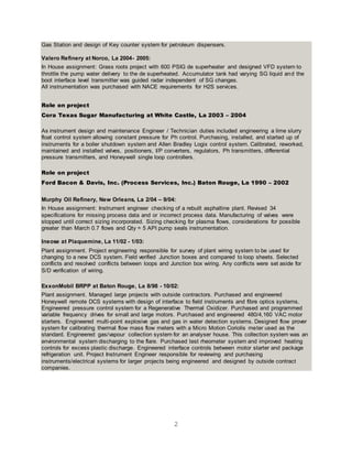 2
Gas Station and design of Key counter system for petroleum dispensers.
Valero Refinery at Norco, La 2004- 2005:
In House assignment: Grass roots project with 600 PSIG de superheater and designed VFD system to
throttle the pump water delivery to the de superheated. Accumulator tank had varying SG liquid and the
boot interface level transmitter was guided radar independent of SG changes.
All instrumentation was purchased with NACE requirements for H2S services.
Role on project
Cora Texas Sugar Manufacturing at White Castle, La 2003 – 2004
As instrument design and maintenance Engineer / Technician duties included engineering a lime slurry
float control system allowing constant pressure for Ph control. Purchasing, installed, and started up of
instruments for a boiler shutdown system and Allen Bradley Logix control system. Calibrated, reworked,
maintained and installed valves, positioners, I/P converters, regulators, Ph transmitters, differential
pressure transmitters, and Honeywell single loop controllers.
Role on project
Ford Bacon & Davis, Inc. (Process Services, Inc.) Baton Rouge, La 1990 – 2002
Murphy Oil Refinery, New Orleans, La 2/04 – 9/04:
In House assignment: Instrument engineer checking of a rebuilt asphaltine plant. Revised 34
specifications for missing process data and or incorrect process data. Manufacturing of valves were
stopped until correct sizing incorporated. Sizing checking for plasma flows, considerations for possible
greater than March 0.7 flows and Qty = 5 API pump seals instrumentation.
Ineose at Plaquemine, La 11/02 - 1/03:
Plant assignment. Project engineering responsible for survey of plant wiring system to be used for
changing to a new DCS system. Field verified Junction boxes and compared to loop sheets. Selected
conflicts and resolved conflicts between loops and Junction box wiring. Any conflicts were set aside for
S/D verification of wiring.
ExxonMobil BRPP at Baton Rouge, La 8/98 - 10/02:
Plant assignment. Managed large projects with outside contractors. Purchased and engineered
Honeywell remote DCS systems with design of interface to field instruments and fibre optics systems.
Engineered pressure control system for a Regenerative Thermal Oxidizer. Purchased and programmed
variable frequency drives for small and large motors. Purchased and engineered 480/4,160 VAC motor
starters. Engineered multi-point explosive gas and gas in water detection systems. Designed flow prover
system for calibrating thermal flow mass flow meters with a Micro Motion Coriolis meter used as the
standard. Engineered gas/vapour collection system for an analyser house. This collection system was an
environmental system discharging to the flare. Purchased test rheometer system and improved heating
controls for excess plastic discharge. Engineered interface controls between motor starter and package
refrigeration unit. Project Instrument Engineer responsible for reviewing and purchasing
instruments/electrical systems for larger projects being engineered and designed by outside contract
companies.
 