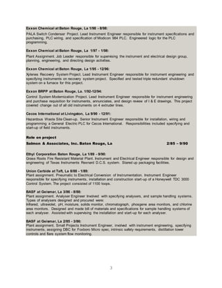 3
Exxon Chemical at Baton Rouge, La 1/98 - 8/98:
PALA Switch Condenser Project. Lead Instrument Engineer responsible for instrument specifications and
purchasing, PLC wiring, and specification of Modicon 984 PLC. Engineered logic for the PLC
programming.
Exxon Chemical at Baton Rouge, La 1/97 - 1/98:
Plant Assignment. Job Leader responsible for supervising the instrument and electrical design group,
planning, engineering, and directing design activities.
Exxon Chemical at Baton Rouge, La 1/95 - 12/96:
Xylenes Recovery System Project. Lead Instrument Engineer responsible for instrument engineering and
specifying instruments on recovery system project. Specified and tested triple redundant shutdown
system on a furnace for this project.
Exxon BRPP at Baton Rouge, La. 1/92-12/94:
Control System Modernization Project. Lead Instrument Engineer responsible for instrument engineering
and purchase requisition for instruments, annunciates, and design review of I & E drawings. This project
covered change out of all old instruments on 4 extruder lines.
Cecos International at Livingston, La 9/90 - 12/91:
Hazardous Waste Site Clean-up. Senior Instrument Engineer responsible for installation, wiring and
programming a General Electric PLC for Cecos International. Responsibilities included specifying and
start-up of field instruments.
Role on project
Salmon & Associates, Inc. Baton Rouge, La 2/85 – 9/90
Ethyl Corporation Baton Rouge, La 1/89 - 9/90:
Grass Roots Fire Resistant Material Plant. Instrument and Electrical Engineer responsible for design and
engineering of Texas Instruments Rexnard D.C.S. system. Stared up packaging facilities.
Union Carbide at Taft, La 8/88 - 1/89:
Plant assignment. Pneumatic to Electrical Conversion of Instrumentation. Instrument Engineer
responsible for specifying instruments, installation and construction start-up of a Honeywell TDC 3000
Control System. The project consisted of 1100 loops.
BASF at Geismar, La 3/86 - 8/88:
Plant assignment. Analyser Engineer Involved with specifying analysers, and sample handling systems.
Types of analysers designed and procured were:
Infrared, ultraviolet, pH, moisture, solids monitor, chromatograph, phosgene area monitors, and chlorine
area monitors. Designed and made bill of materials and specifications for sample handling systems of
each analyser. Assisted with supervising the installation and start-up for each analyser.
BASF at Geismar, La 2/85 - 3/86:
Plant assignment. Small Projects Instrument Engineer, involved with instrument engineering, specifying
instruments, assigning DBC for Foxboro Micro spec, intrinsic safety requirements, distillation tower
controls and flare system flow monitoring.
 