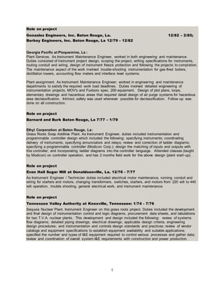 4
Role on project
Gonzalez Engineers, Inc. Baton Rouge, La. 12/82 – 2/85;
Barbay Engineers, Inc. Baton Rouge, La 12/79 – 12/82
Georgia Pacific at Plaquemine, La :
Plant Services. As Instrument Maintenance Engineer, worked in both engineering and maintenance.
Duties consisted of instrument project design, scoping the project, writing specifications for instruments,
routing conduit and wiring, design of instrument freeze protection and following the projects to completion.
The maintenance aspect of the work involved trouble-shooting instrumentation for gas-fired boilers,
distillation towers, accounting flow meters and interface level systems.
Plant assignment. As Instrument Maintenance Engineer, worked in engineering and maintenance
departments to satisfy the required work load deadlines. Duties involved detailed engineering of
instrumentation projects, MOV's and Foxboro spec. 200 equipment. Design of plot plans, loops,
elementary drawings and hazardous areas that required detail design of air purge systems for hazardous
area declassification. Intrinsic safety was used whenever possible for declassification. Follow-up was
done on all construction.
Role on project
Barnard and Burk Baton Rouge, La 7/77 – 1/79
Ethyl Corporation at Baton Rouge, La:
Grass Roots Soap Additive Plant. As Instrument Engineer, duties included instrumentation and
programmable controller design which included the following: specifying instruments; coordinating
delivery of instruments, specifying annunciators and relays; review and correction of ladder diagrams;
specifying a programmable controller (Modicon Corp.); design the matching of inputs and outputs with
this controller; and incorporating ladder diagrams into the controller language. Attended classes (taught
by Modicon) on controller operation, and has 2 months field work for the above design (plant start-up).
Role on project
Evan Hall Sugar Mill at Donaldsonville, La. 12/76 - 7/77
As Instrument Engineer / Technician duties included electrical motor maintenance, running conduit and
wiring for starters and motors, changing transformers, switches, starters, and motors from 220 volt to 440
volt operation, trouble shooting, general electrical work, and instrument maintenance.
Role on project
Tennessee Valley Authority at Knoxville, Tennessee: 1/74 - 7/76
Sequoia Nuclear Plant. Instrument Engineer on this grass roots project. Duties included the development
and final design of instrumentation control and logic diagrams, procurement data sheets, and tabulations
for two T.V.A. nuclear plants. This development and design included the following: review of systems
flow diagrams; detailed piping drawings; electrical drawings; applicable design criteria, engineering
design procedures; and instrumentation and controls design standards and practices; review of vendor
catalogs and equipment specifications to establish equipment availability and suitable applications;
specified the number and types of I&E equipment required to control various processes and gather data;
review and coordination of overall system I&E requirements with construction and power production.
 