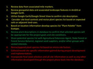 1. Review data from associated mile markers.
2. Review geospatial data and associated landscape features in ArcGIS or
Google Earth.
3. Utilize Google Earth/Google Street View to confirm site description.
4. Consider site level controls and revise plant species list based on expected
soils or adjacent land-uses.
5. Based on location information develop species list “Plant Palette” from
Ecotype.
6. Review plant descriptions in database to confirm that selected species will
be appropriate for the project goals and site conditions.
7. Share potential species list with Agricultural Extension Agent, State Forest or
Forest Service Botanist, regional seed suppliers, and/or other groups with
vested interests.
8. Revise/append plant species list based on micro-site factors.
9. Collect/record site specific information gained during project development
and implementation.
10. Incorporate final seed selection and all site information as well as any other
information developed through the project phase back into the database.
 