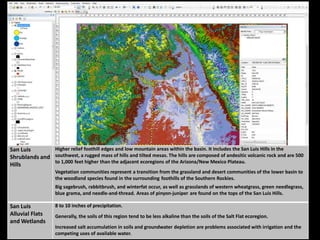 San Luis
Shrublands and
Hills
Higher relief foothill edges and low mountain areas within the basin. It includes the San Luis Hills in the
southwest, a rugged mass of hills and tilted mesas. The hills are composed of andesitic volcanic rock and are 500
to 1,000 feet higher than the adjacent ecoregions of the Arizona/New Mexico Plateau.
Vegetation communities represent a transition from the grassland and desert communities of the lower basin to
the woodland species found in the surrounding foothills of the Southern Rockies.
Big sagebrush, rabbitbrush, and winterfat occur, as well as grasslands of western wheatgrass, green needlegrass,
blue grama, and needle-and-thread. Areas of pinyon-juniper are found on the tops of the San Luis Hills.
San Luis
Alluvial Flats
and Wetlands
8 to 10 inches of precipitation.
Generally, the soils of this region tend to be less alkaline than the soils of the Salt Flat ecoregion.
Increased salt accumulation in soils and groundwater depletion are problems associated with irrigation and the
competing uses of available water.
 